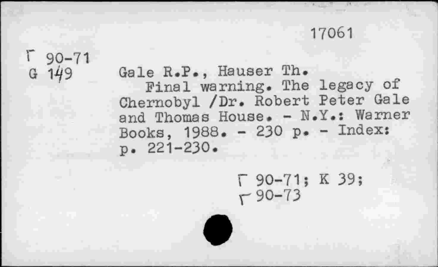 ﻿17061
r 90-71
G 1^9
Gale R.P., Hauser Th.
Final warning. The legacy of Chernobyl /Dr. Robert Peter Gale and Thomas House. - N.Y.s Warner Books, 1988. - 230 p. - Indexs p. 221-230.
r 90-71; K 39; r 90-73